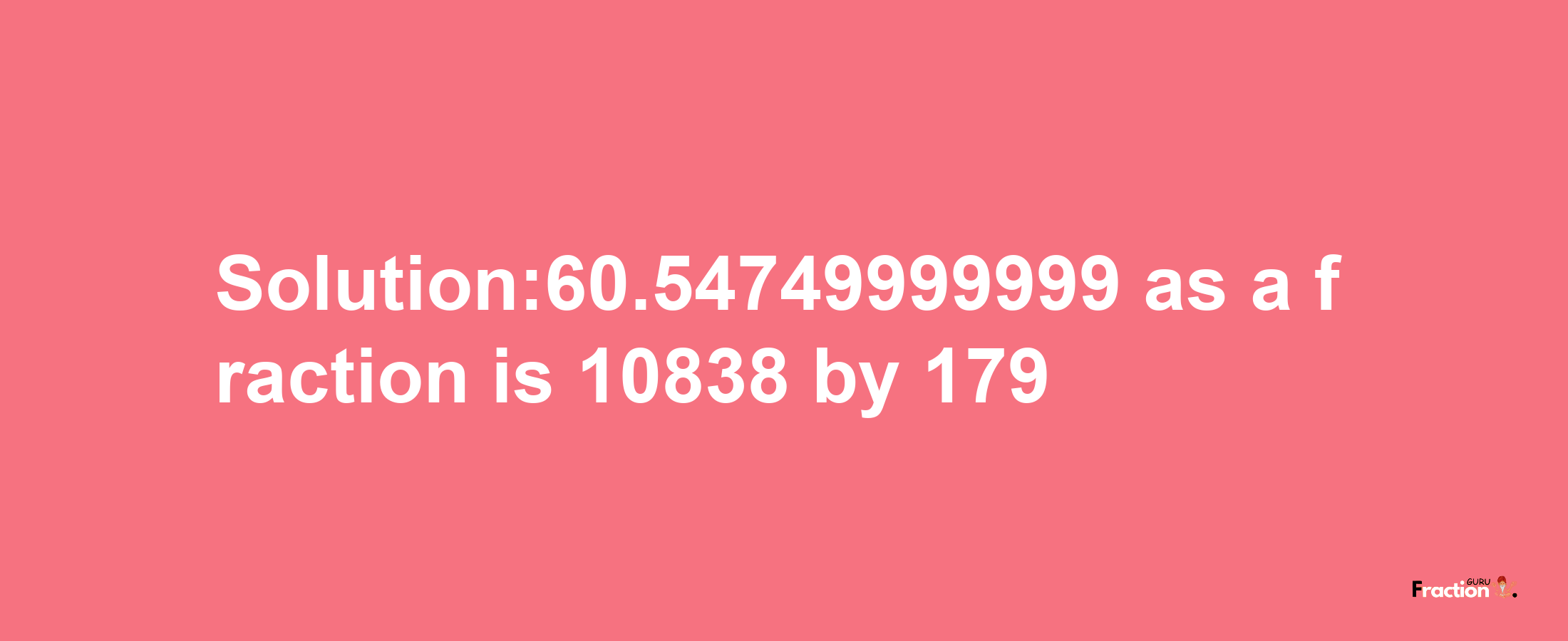 Solution:60.54749999999 as a fraction is 10838/179