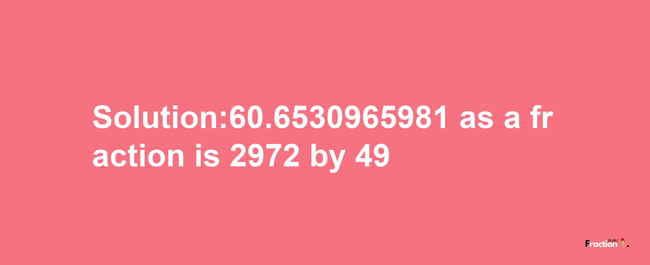 Solution:60.6530965981 as a fraction is 2972/49