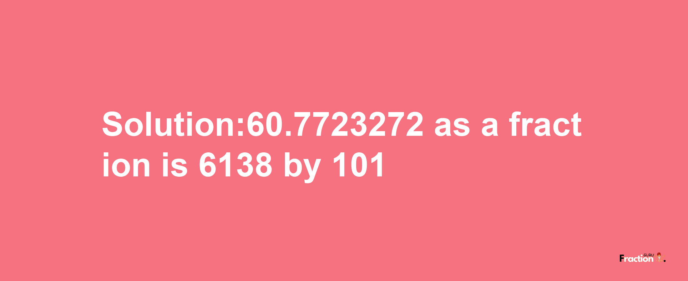 Solution:60.7723272 as a fraction is 6138/101