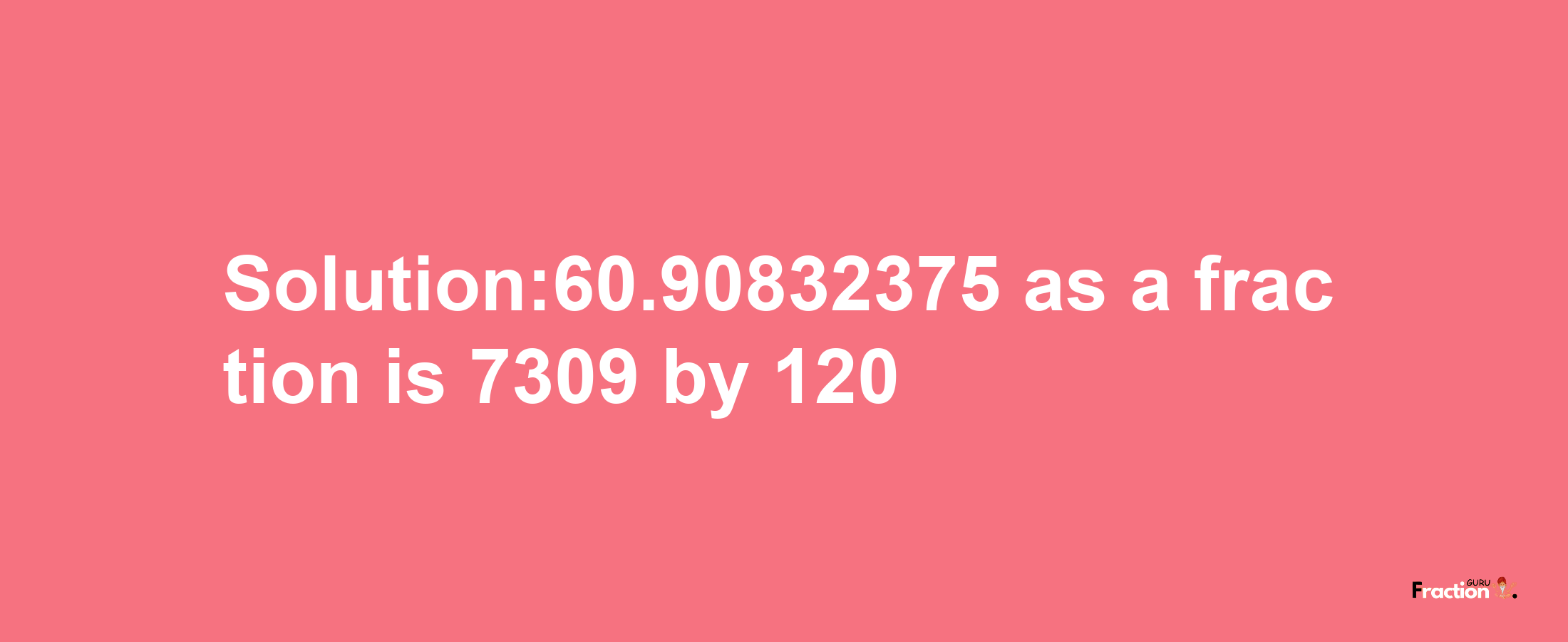 Solution:60.90832375 as a fraction is 7309/120