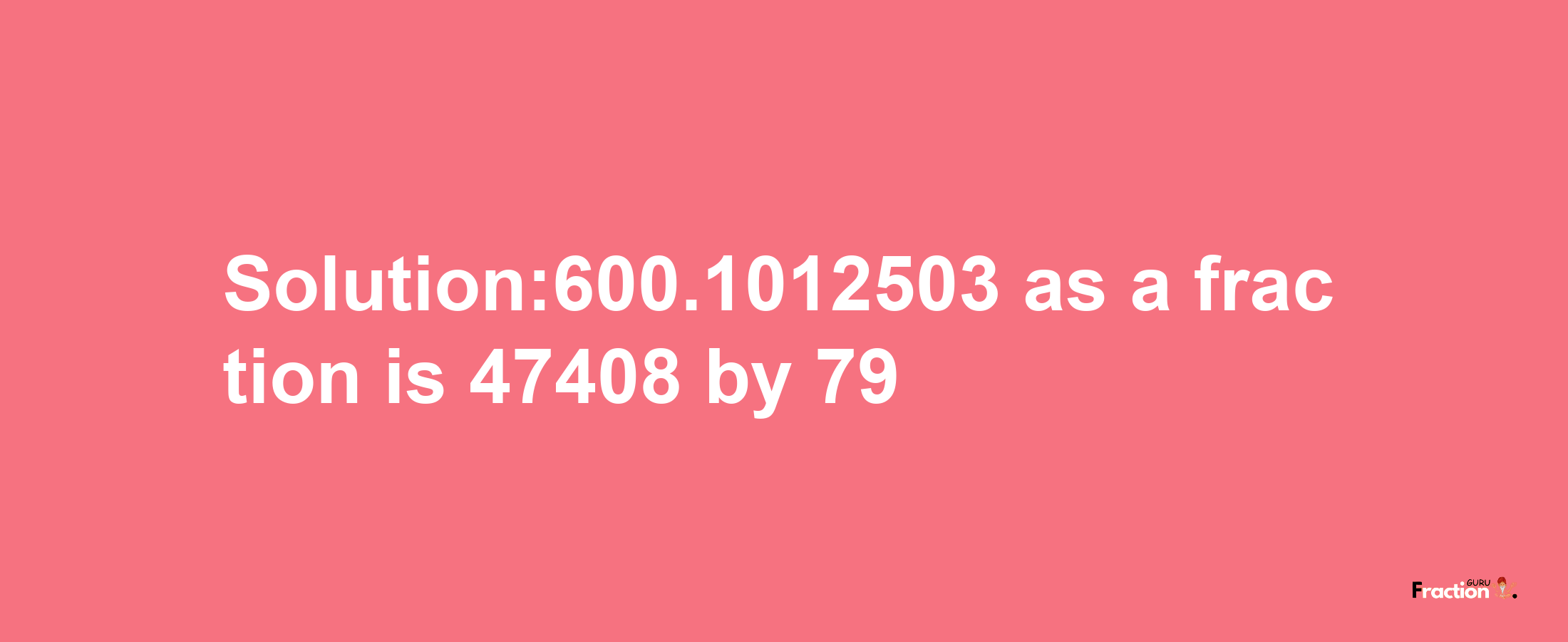 Solution:600.1012503 as a fraction is 47408/79