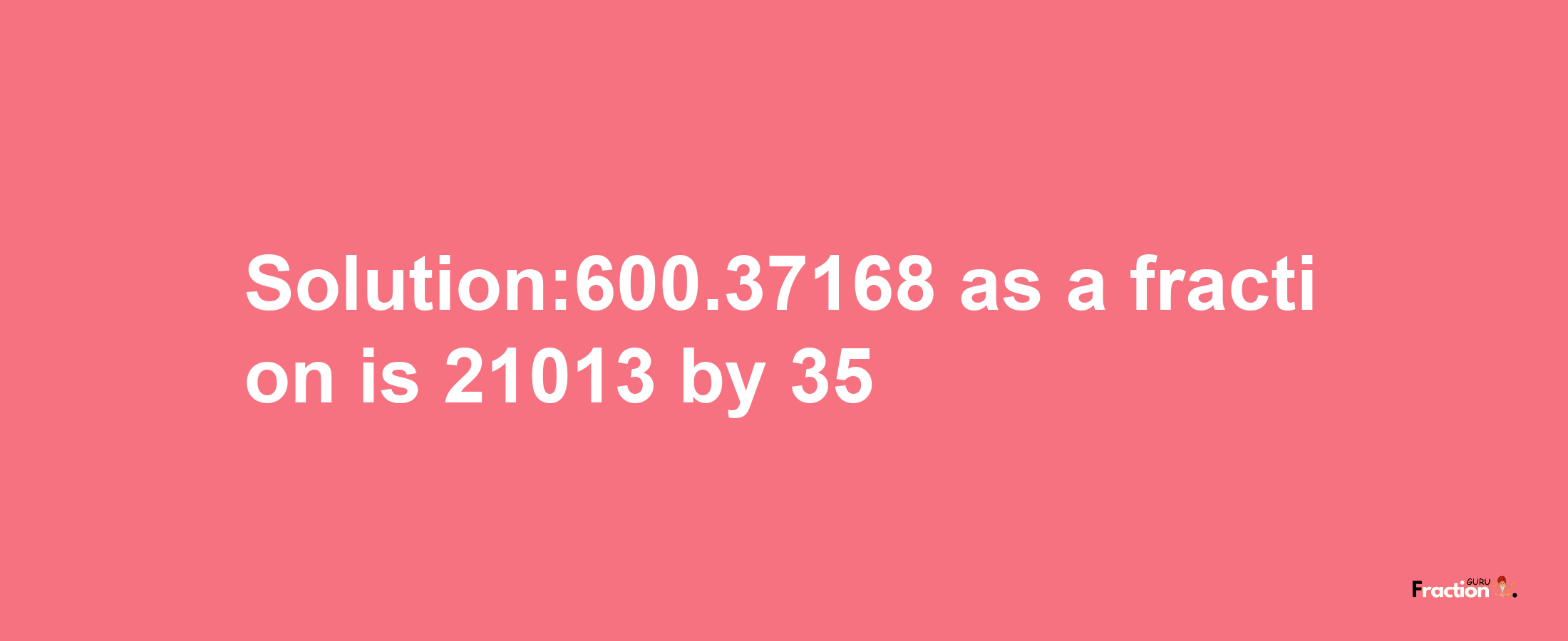 Solution:600.37168 as a fraction is 21013/35