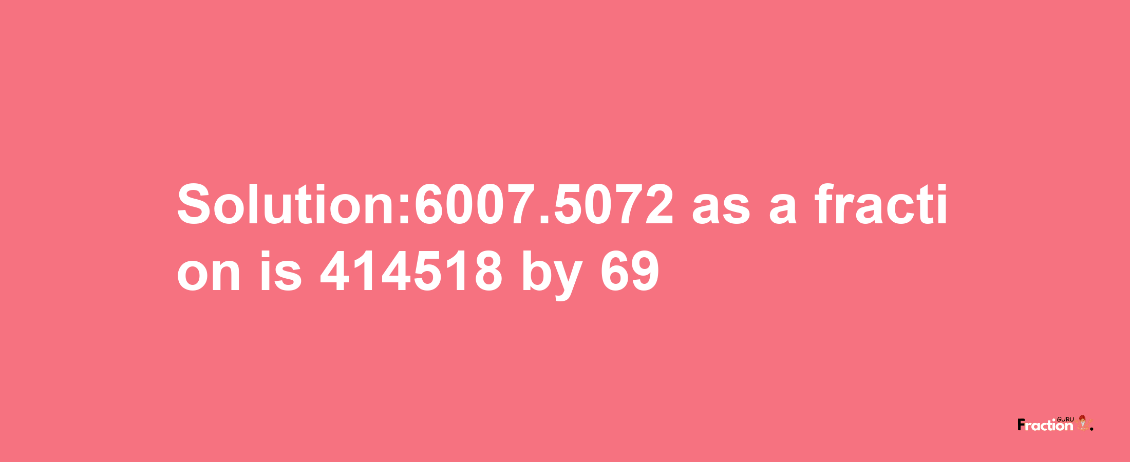 Solution:6007.5072 as a fraction is 414518/69