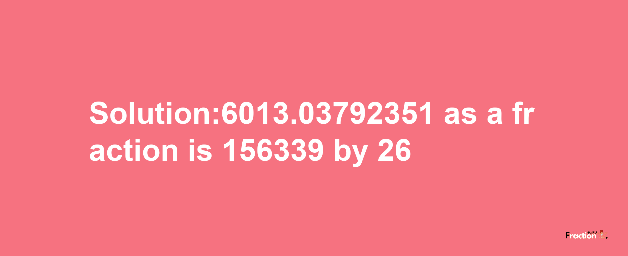 Solution:6013.03792351 as a fraction is 156339/26