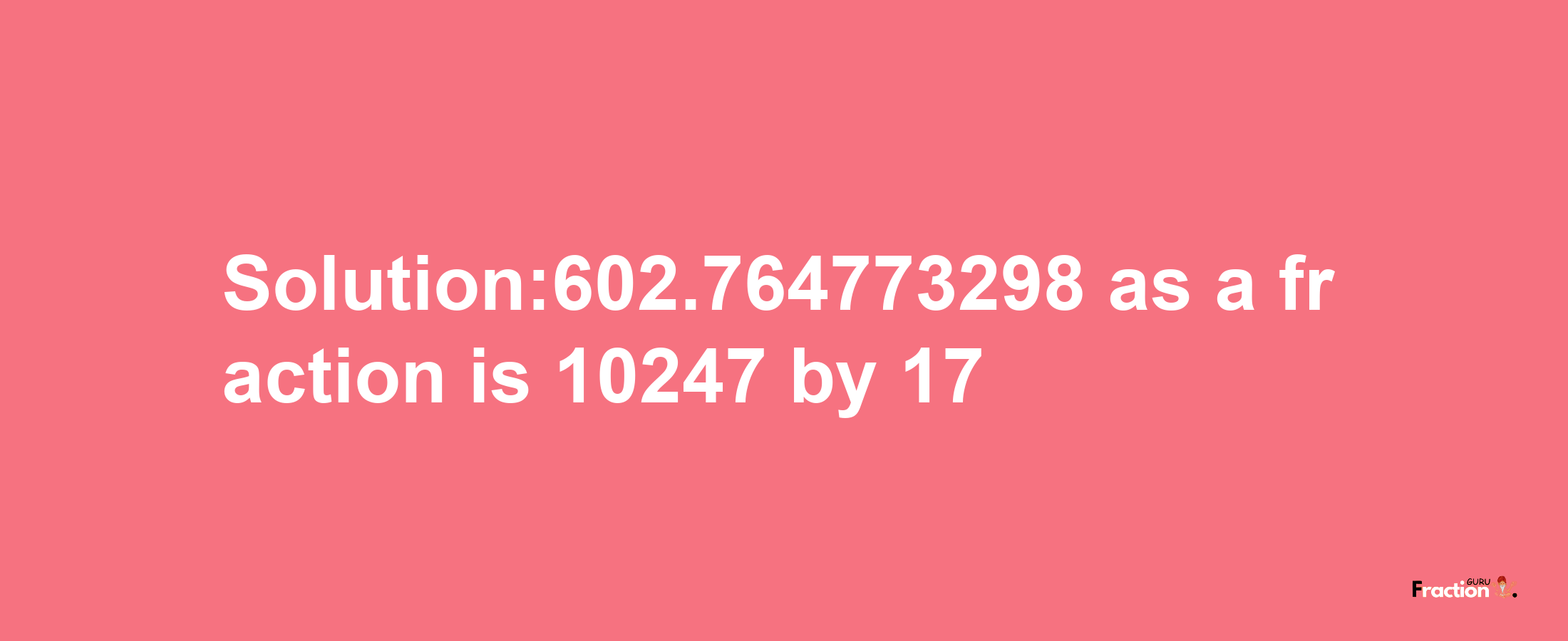 Solution:602.764773298 as a fraction is 10247/17