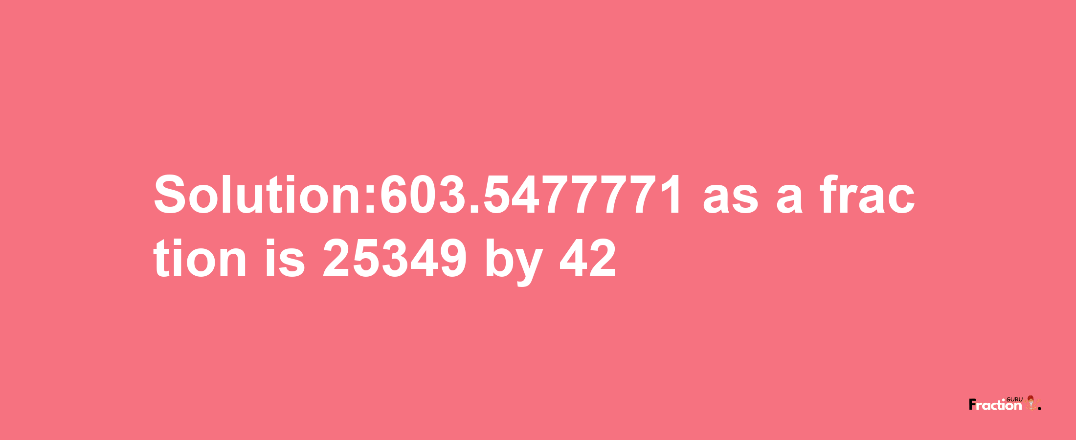 Solution:603.5477771 as a fraction is 25349/42