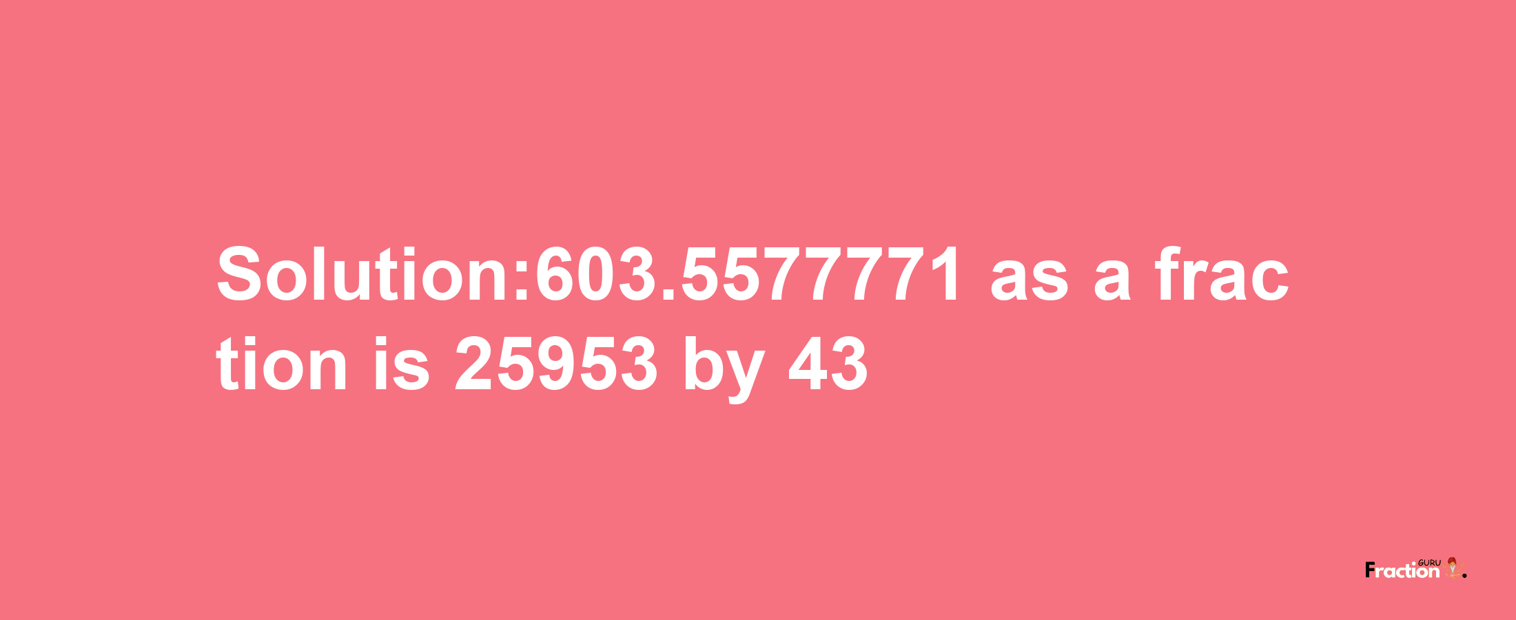 Solution:603.5577771 as a fraction is 25953/43