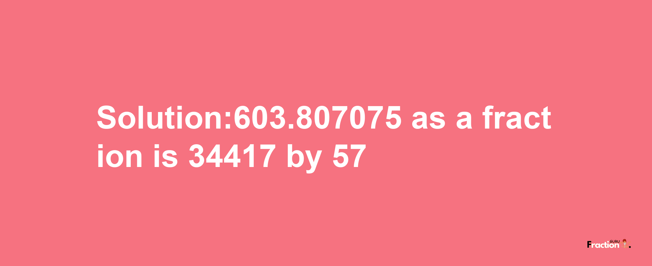 Solution:603.807075 as a fraction is 34417/57