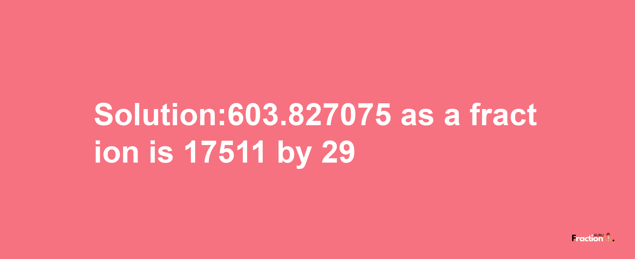 Solution:603.827075 as a fraction is 17511/29