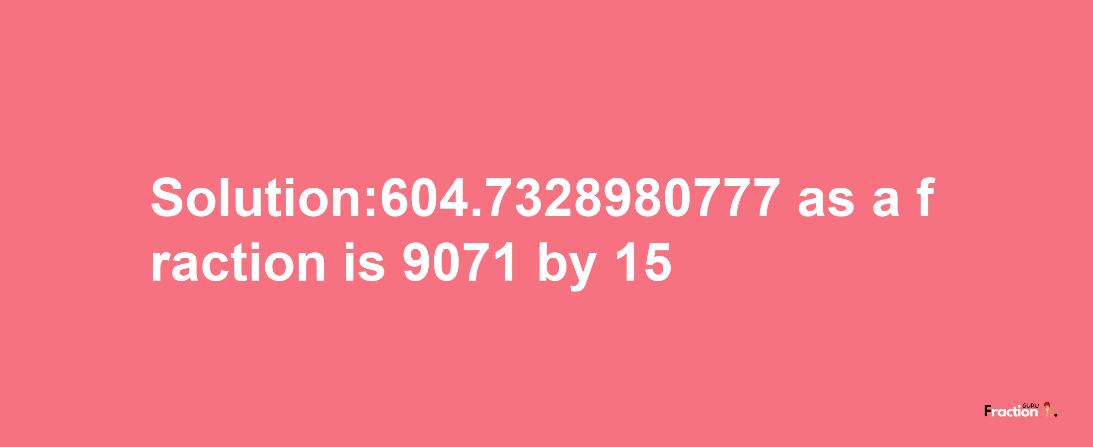 Solution:604.7328980777 as a fraction is 9071/15