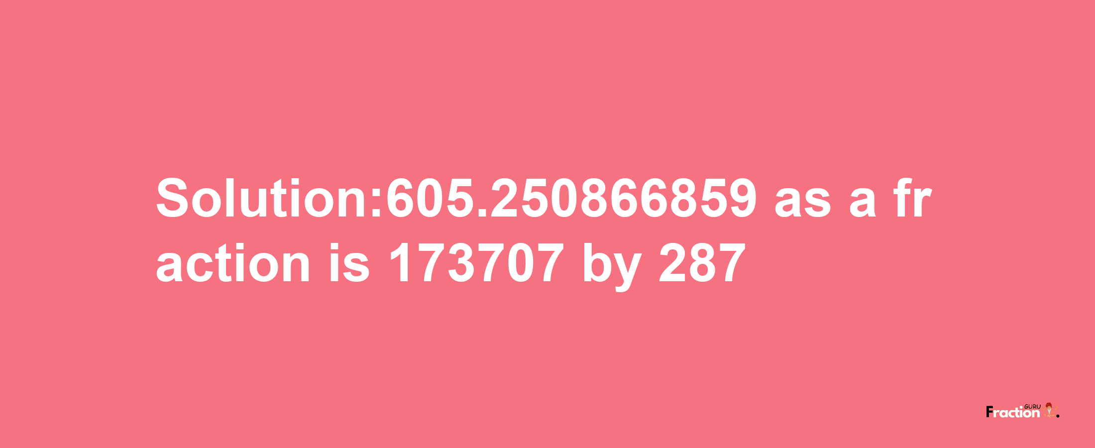 Solution:605.250866859 as a fraction is 173707/287