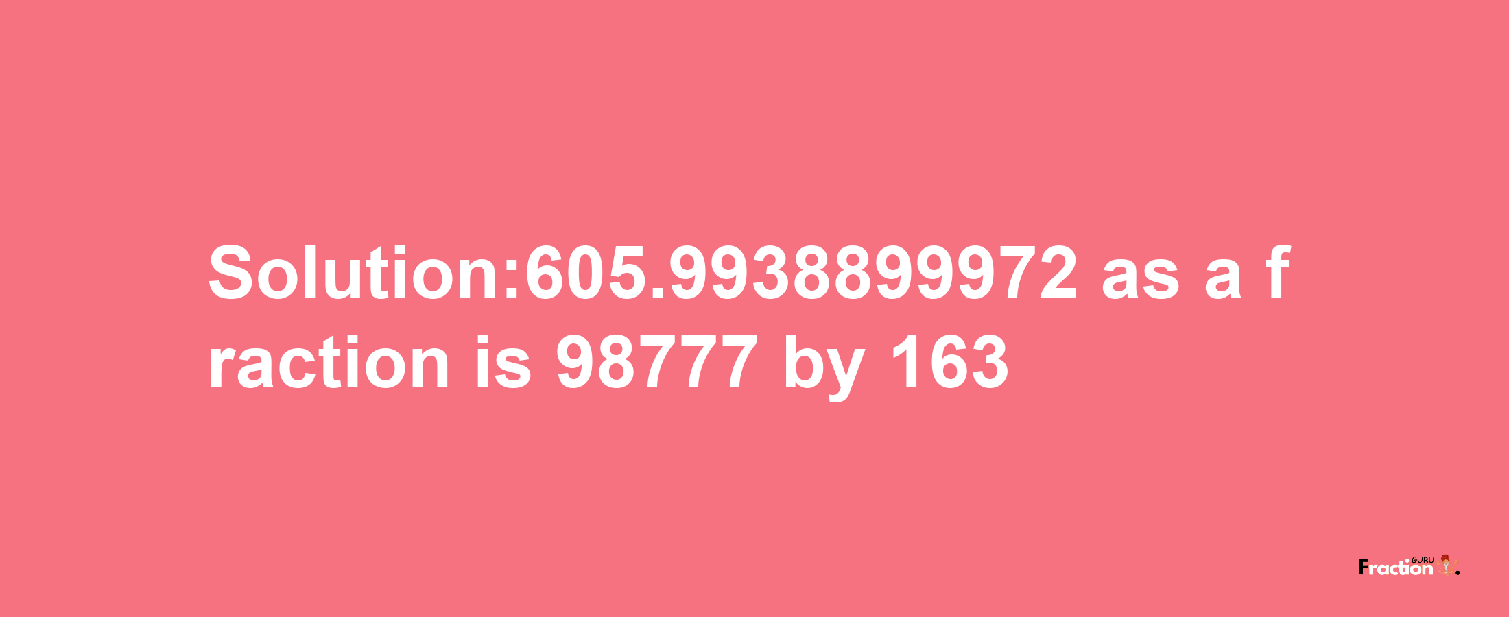 Solution:605.9938899972 as a fraction is 98777/163