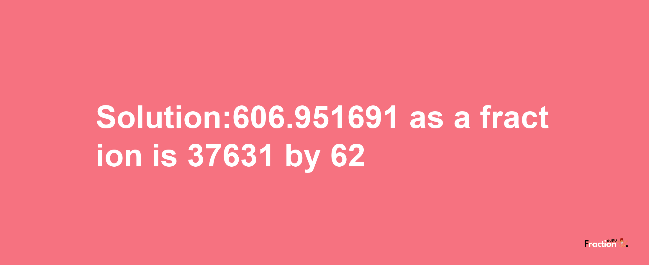 Solution:606.951691 as a fraction is 37631/62