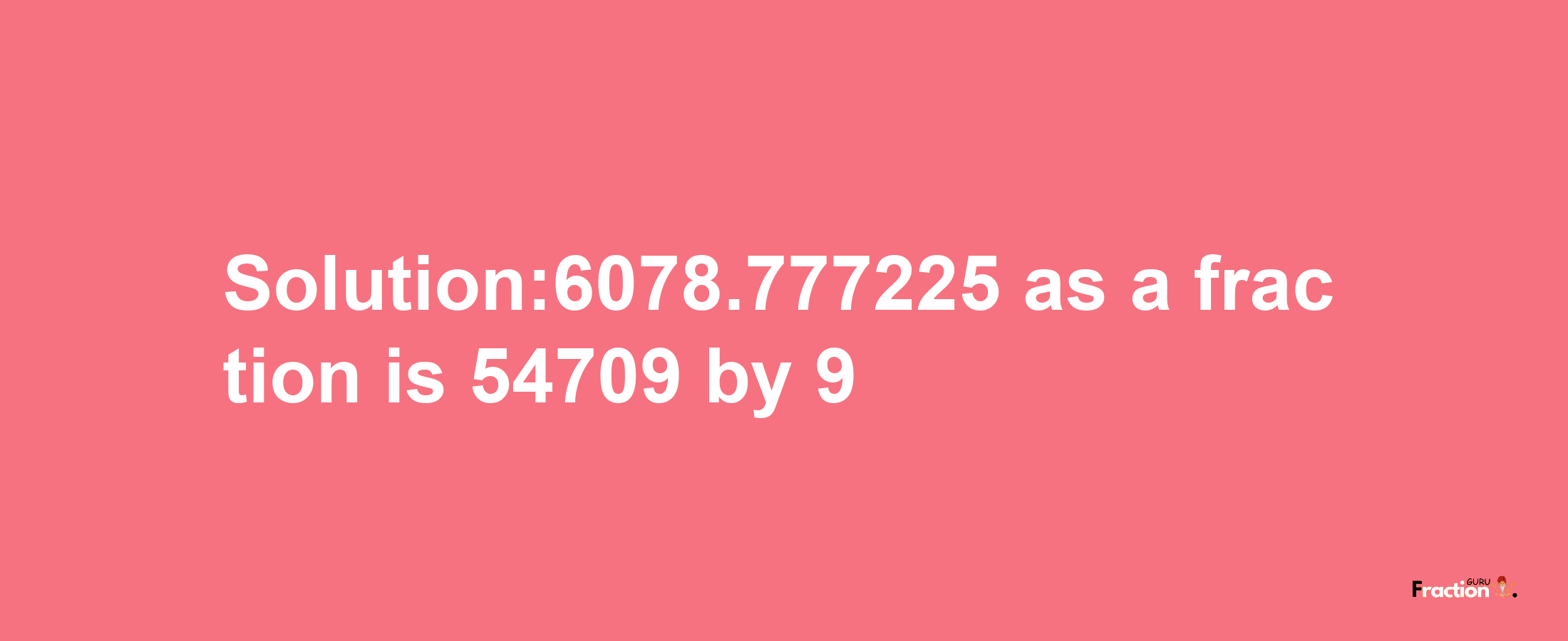 Solution:6078.777225 as a fraction is 54709/9