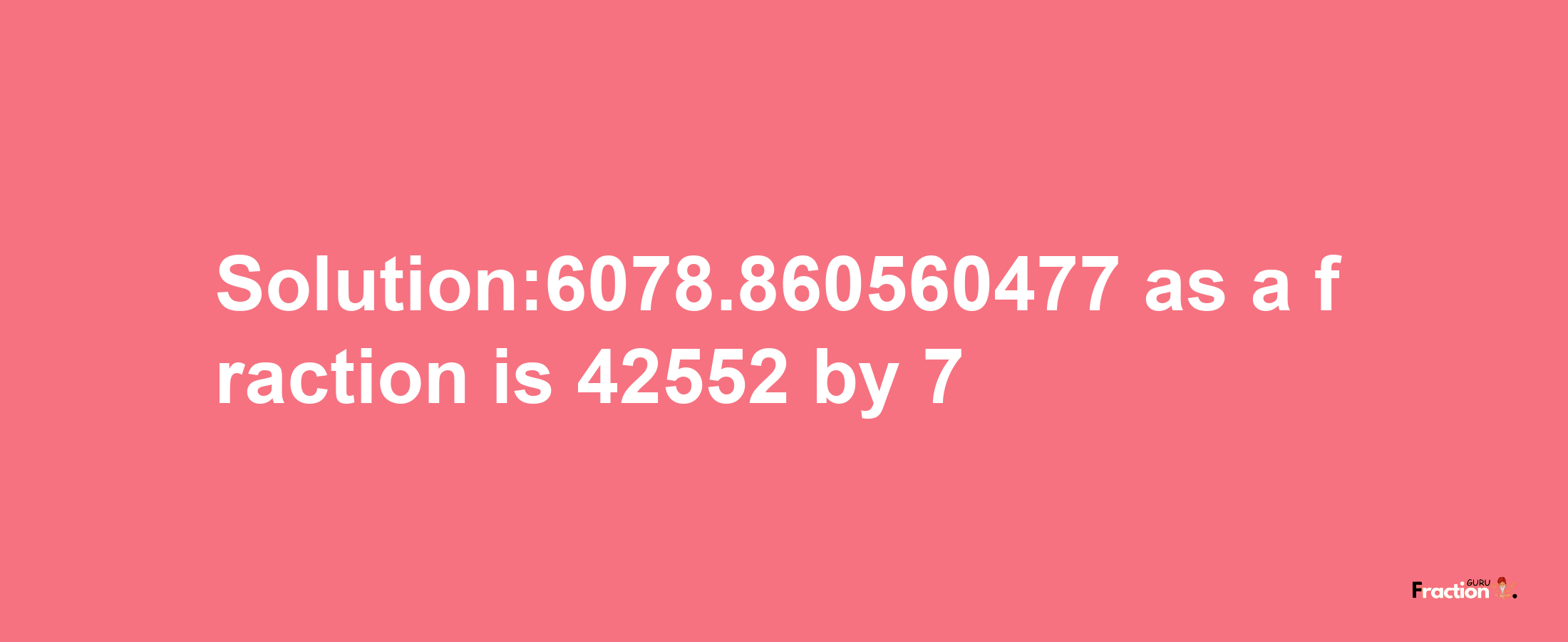 Solution:6078.860560477 as a fraction is 42552/7