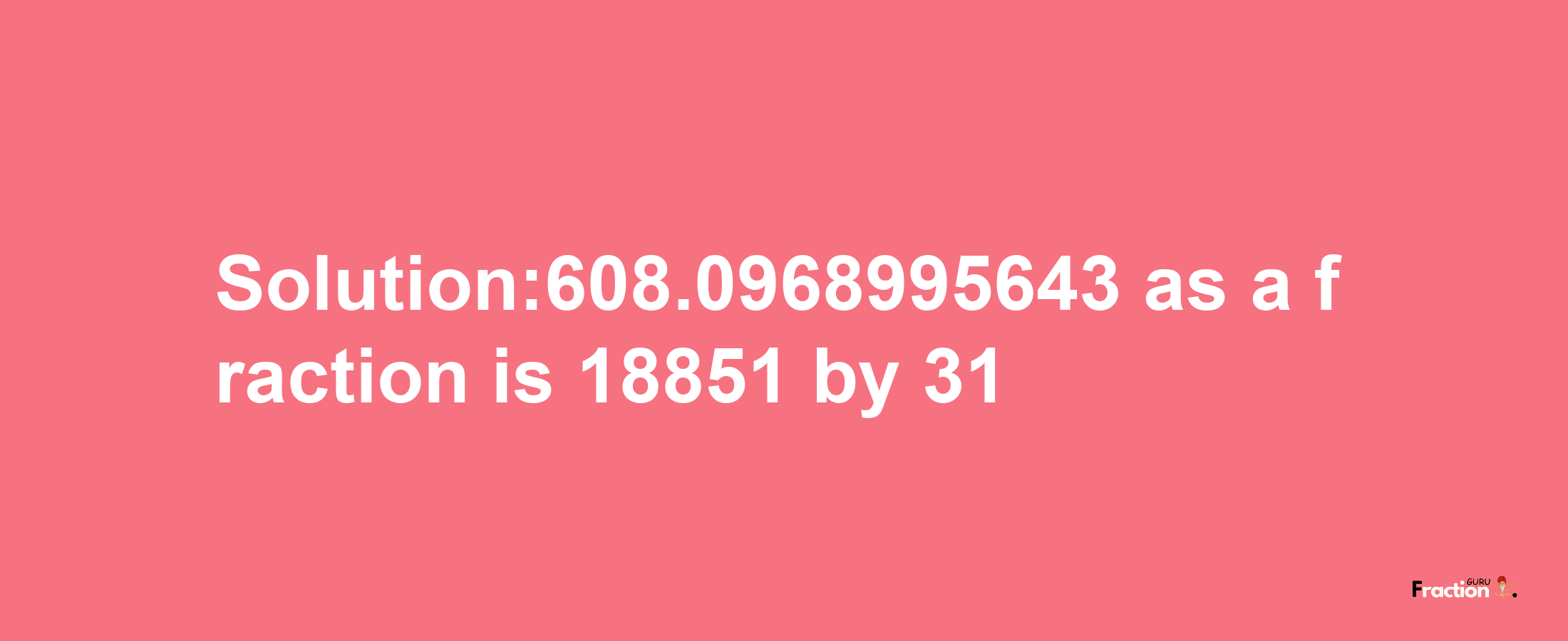 Solution:608.0968995643 as a fraction is 18851/31