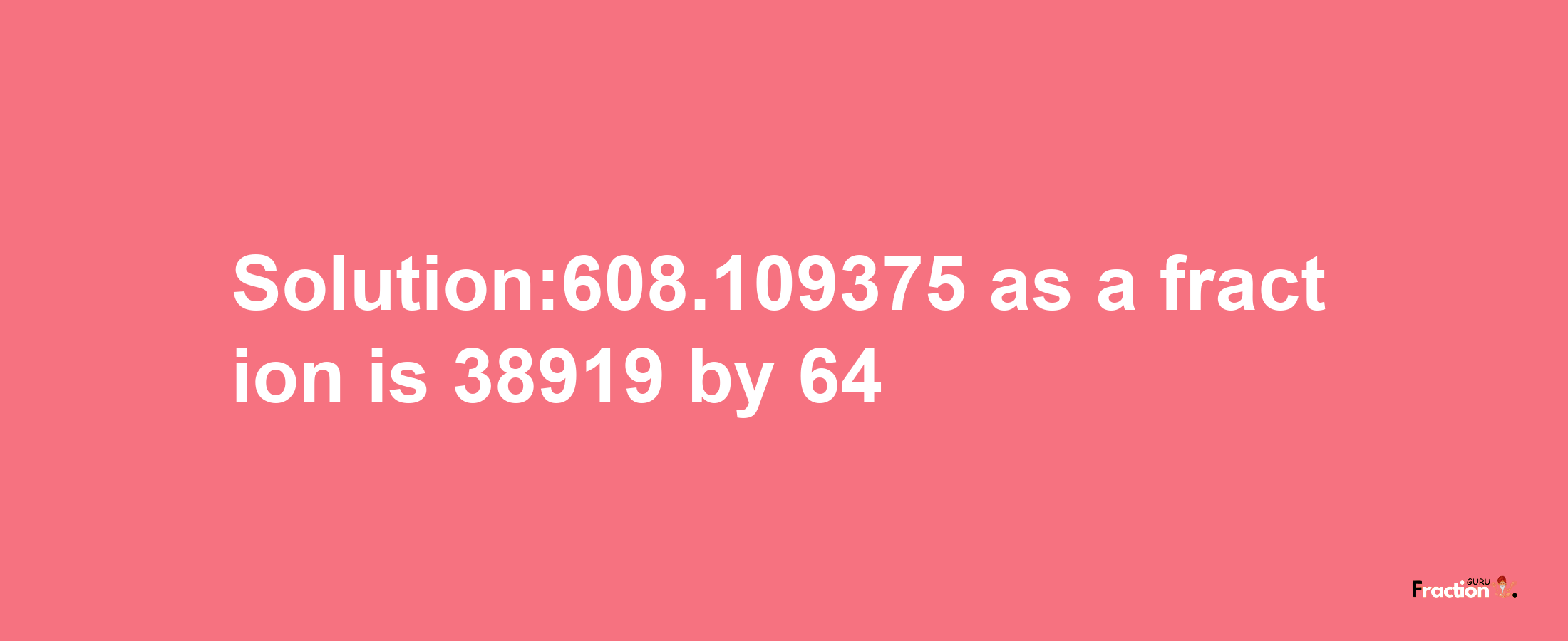 Solution:608.109375 as a fraction is 38919/64