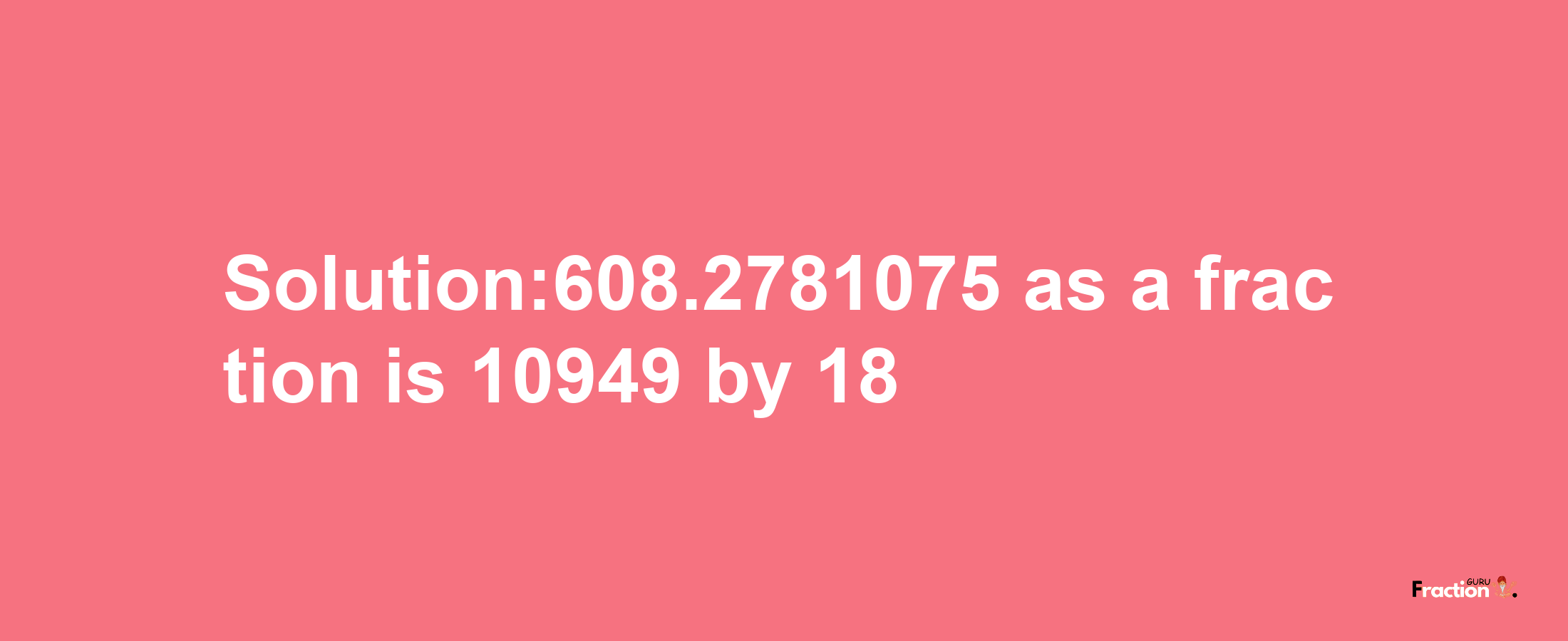 Solution:608.2781075 as a fraction is 10949/18