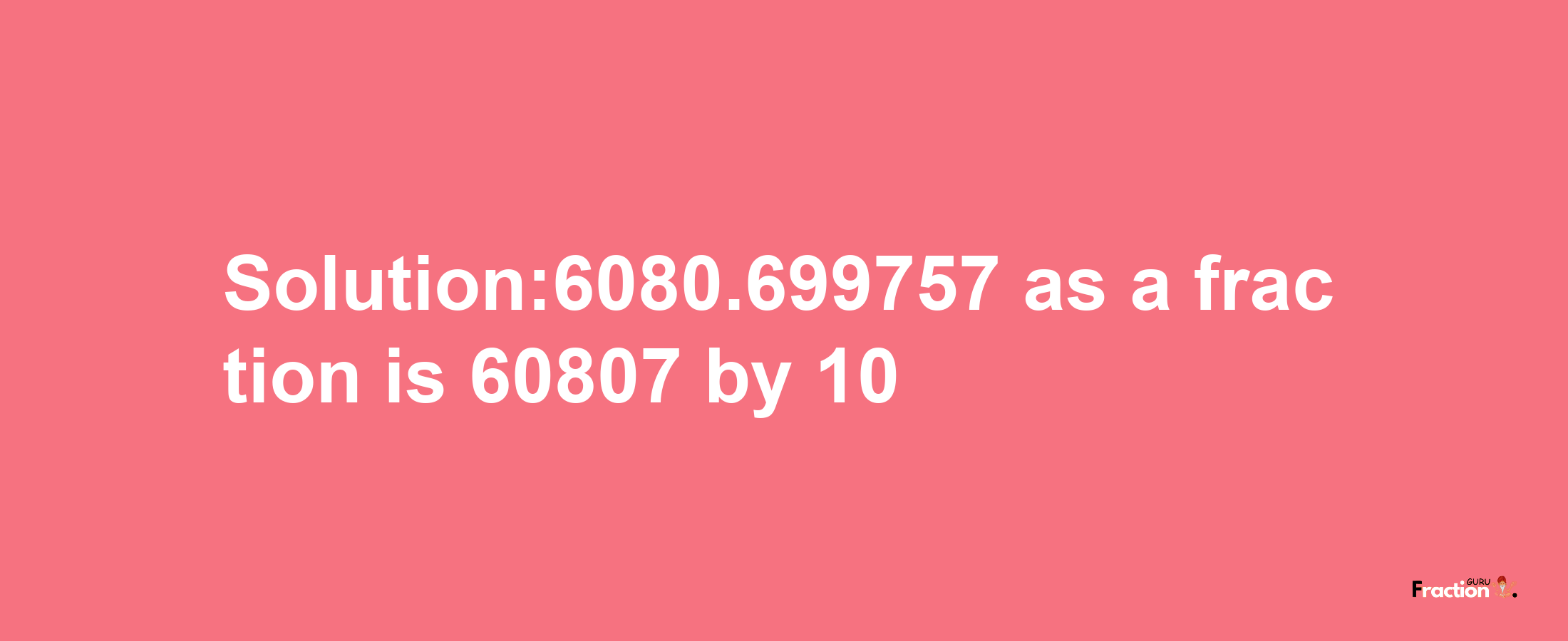 Solution:6080.699757 as a fraction is 60807/10