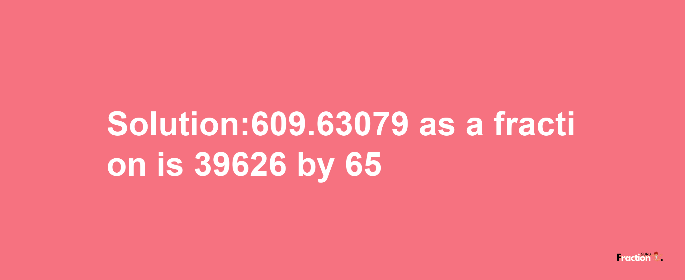 Solution:609.63079 as a fraction is 39626/65