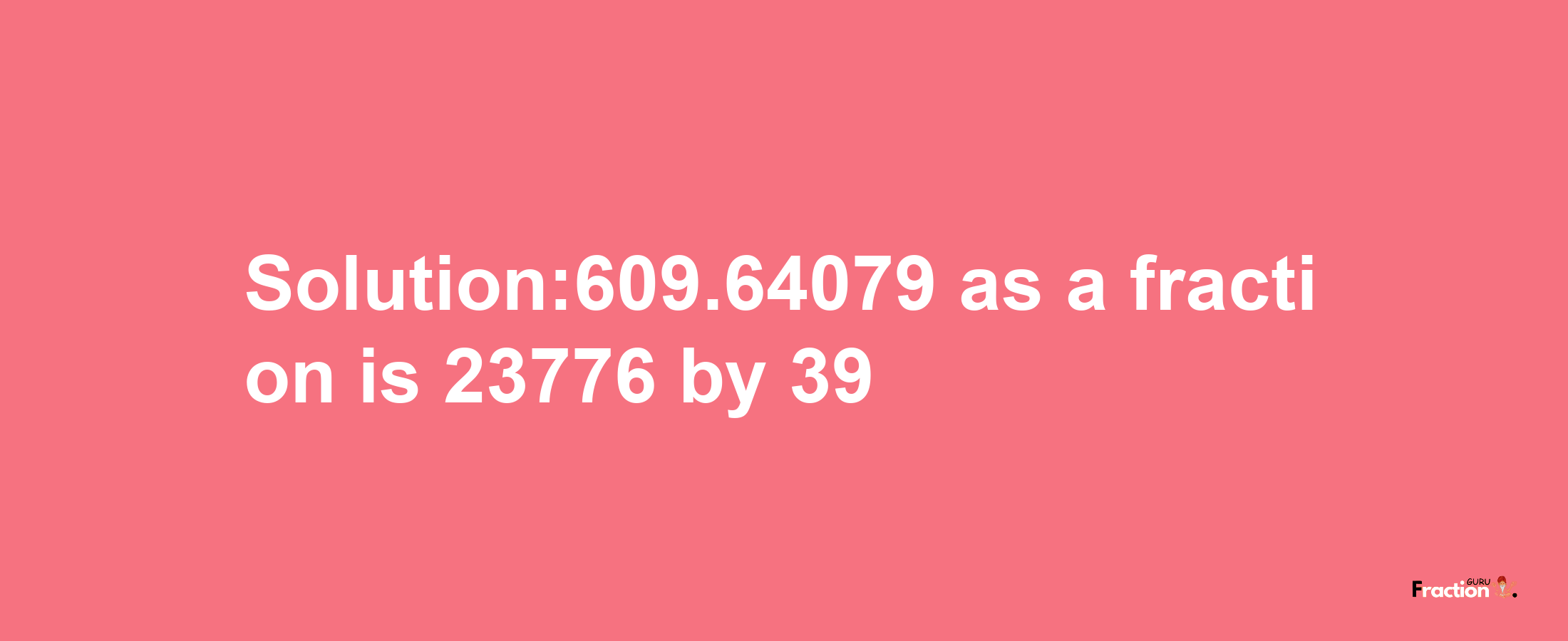 Solution:609.64079 as a fraction is 23776/39