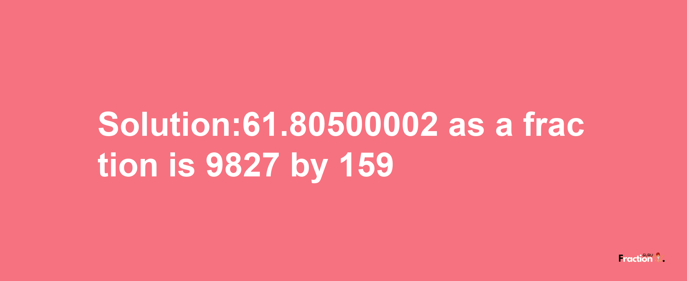 Solution:61.80500002 as a fraction is 9827/159