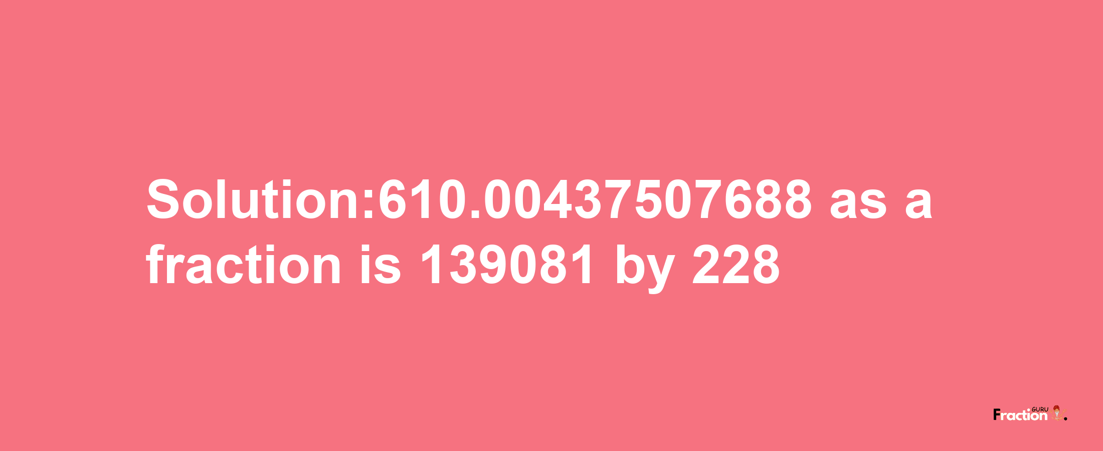 Solution:610.00437507688 as a fraction is 139081/228