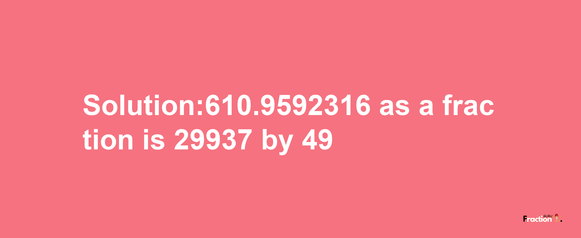 Solution:610.9592316 as a fraction is 29937/49