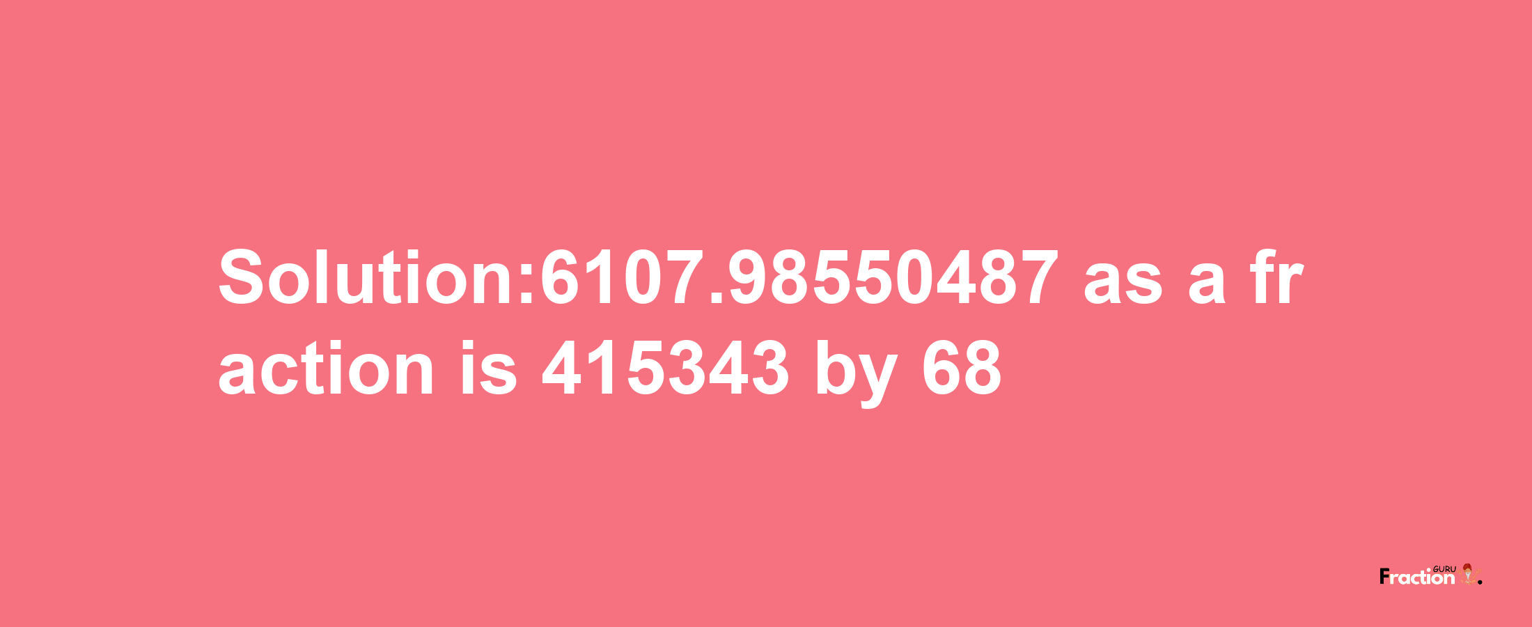 Solution:6107.98550487 as a fraction is 415343/68