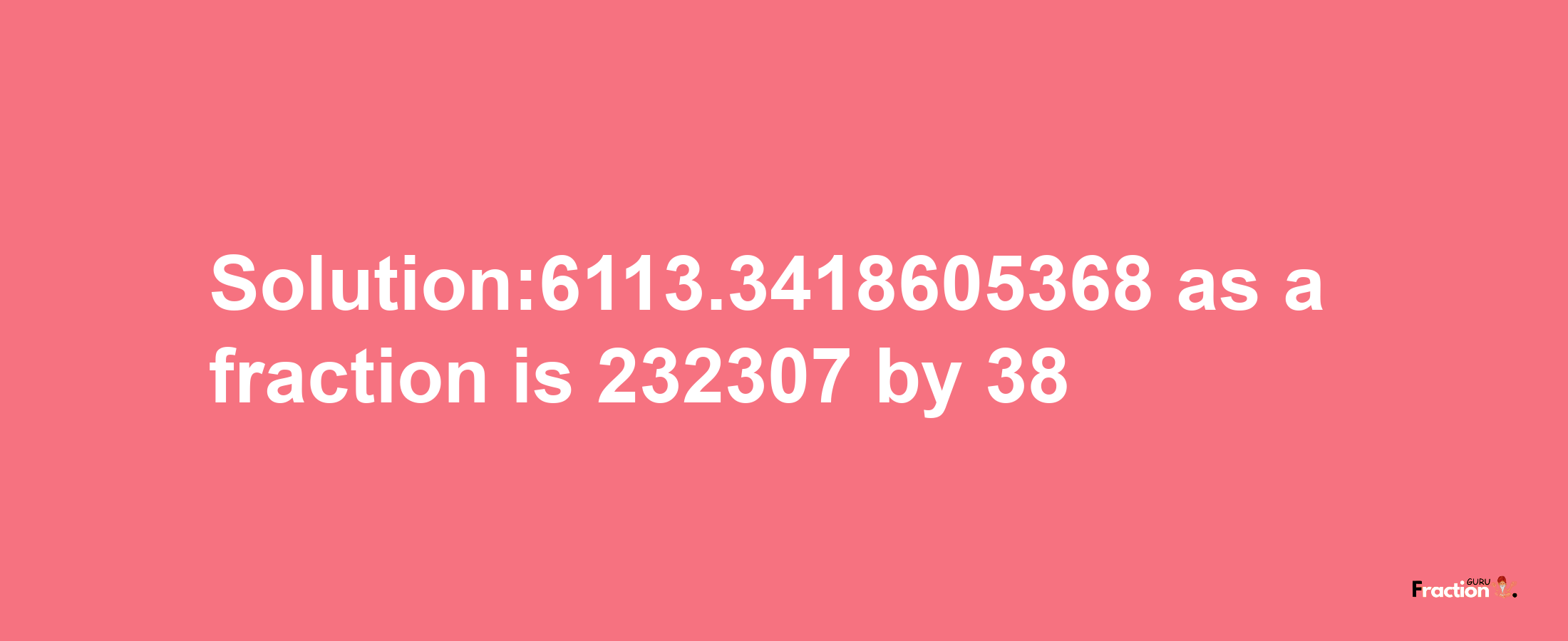 Solution:6113.3418605368 as a fraction is 232307/38