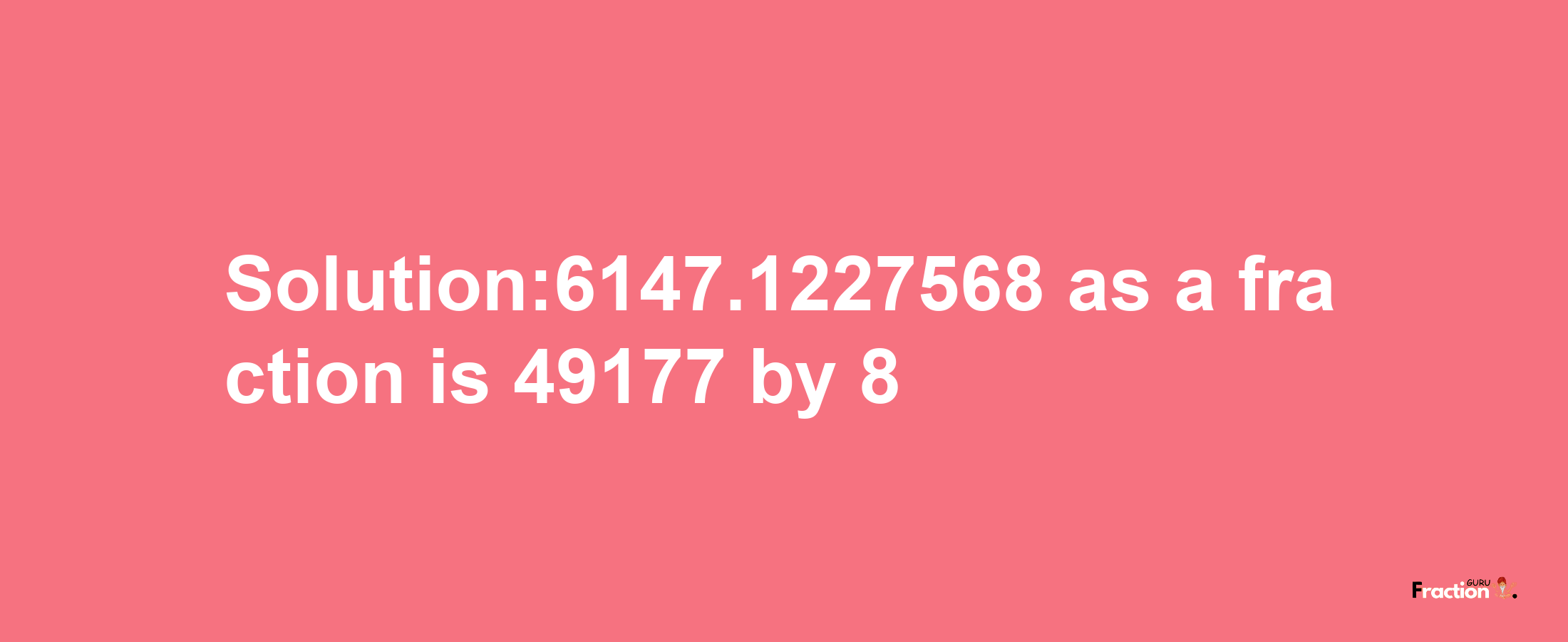 Solution:6147.1227568 as a fraction is 49177/8