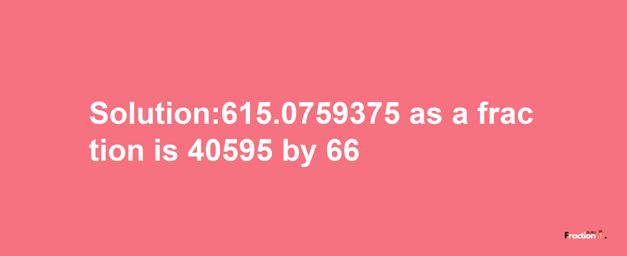 Solution:615.0759375 as a fraction is 40595/66