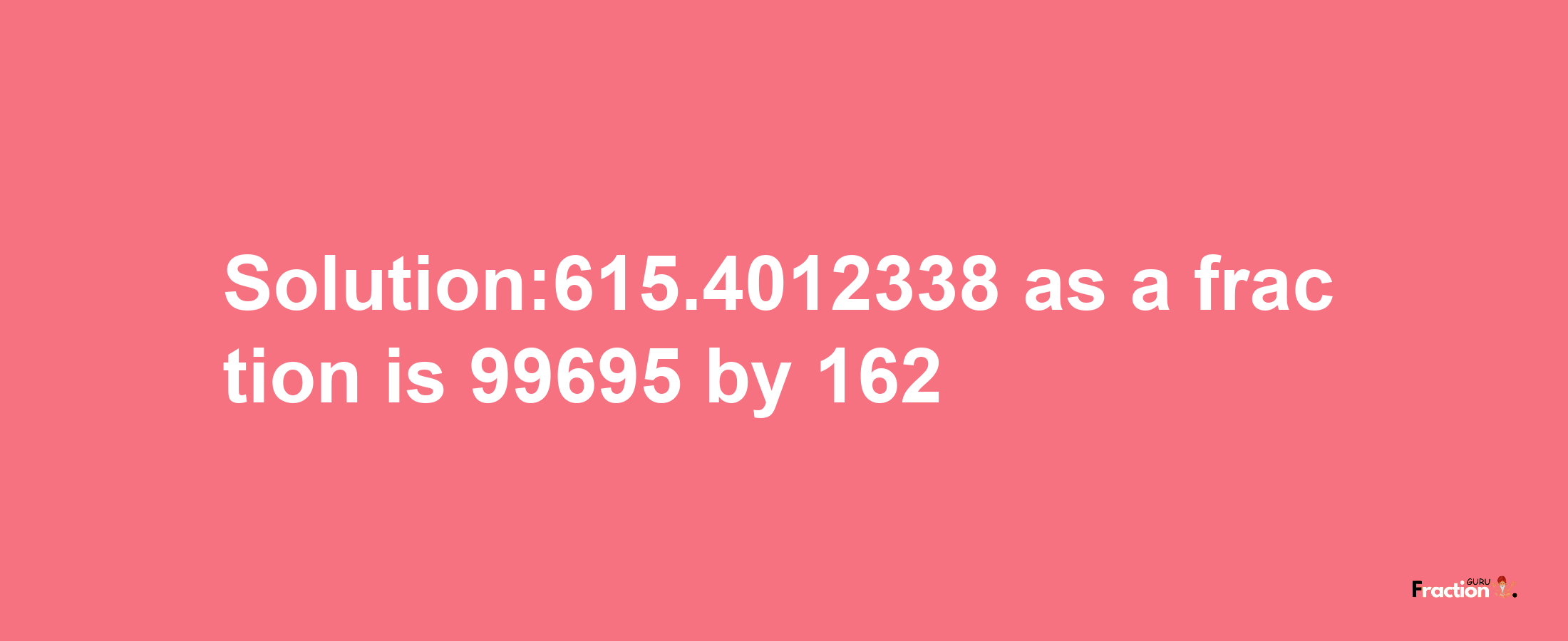 Solution:615.4012338 as a fraction is 99695/162