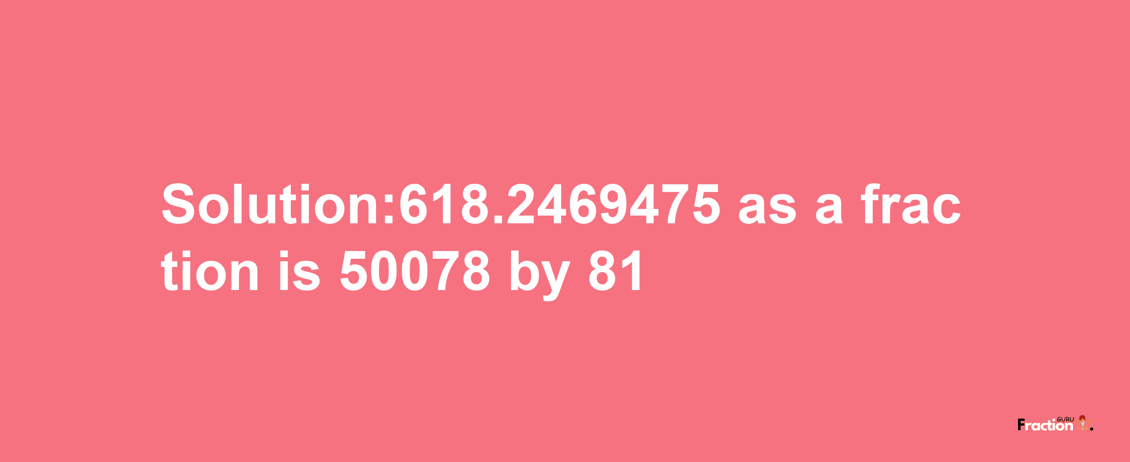 Solution:618.2469475 as a fraction is 50078/81