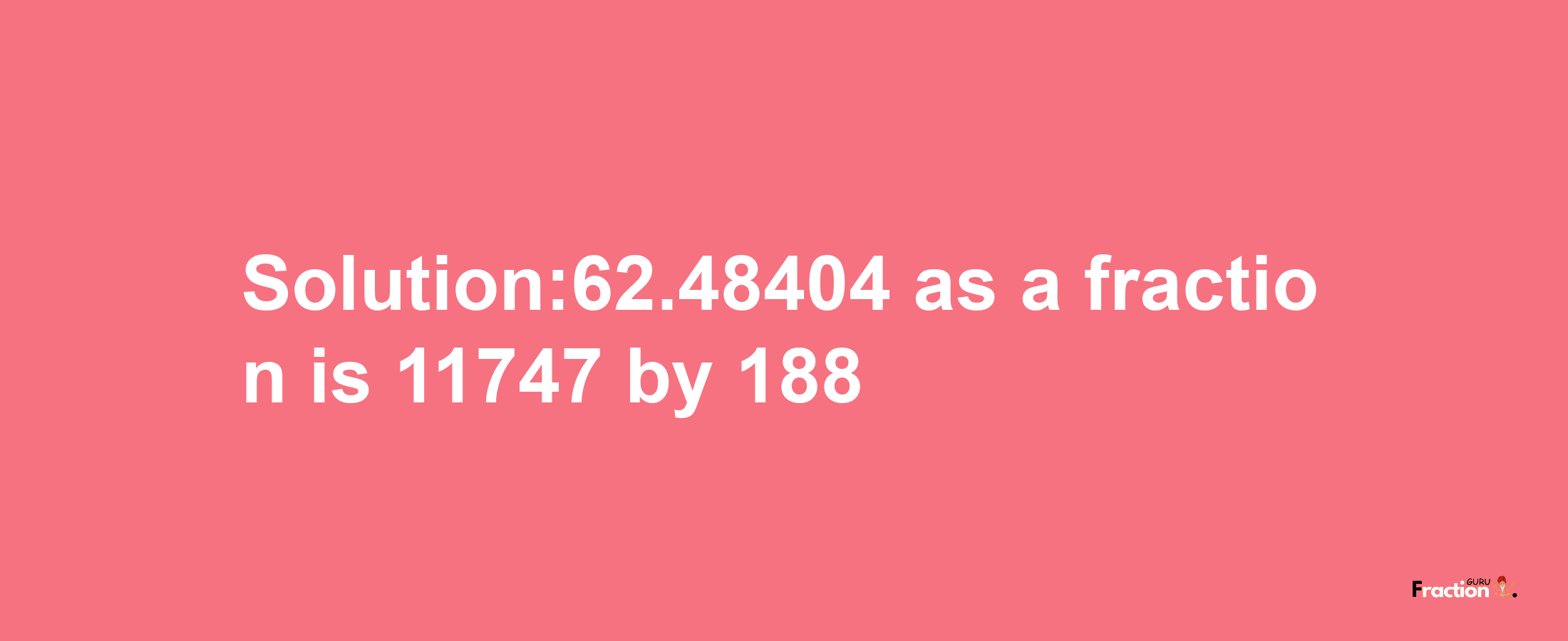 Solution:62.48404 as a fraction is 11747/188