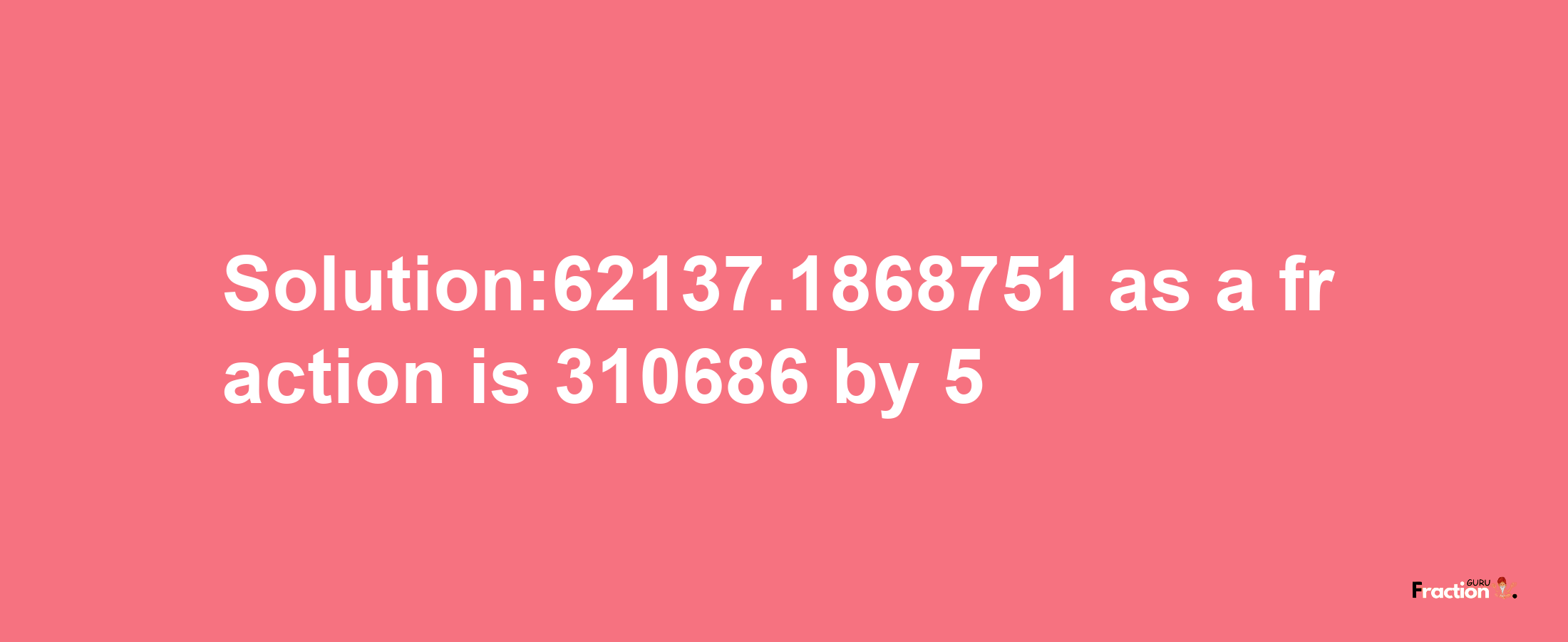 Solution:62137.1868751 as a fraction is 310686/5