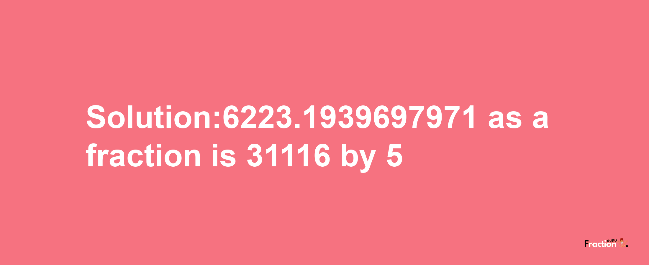 Solution:6223.1939697971 as a fraction is 31116/5