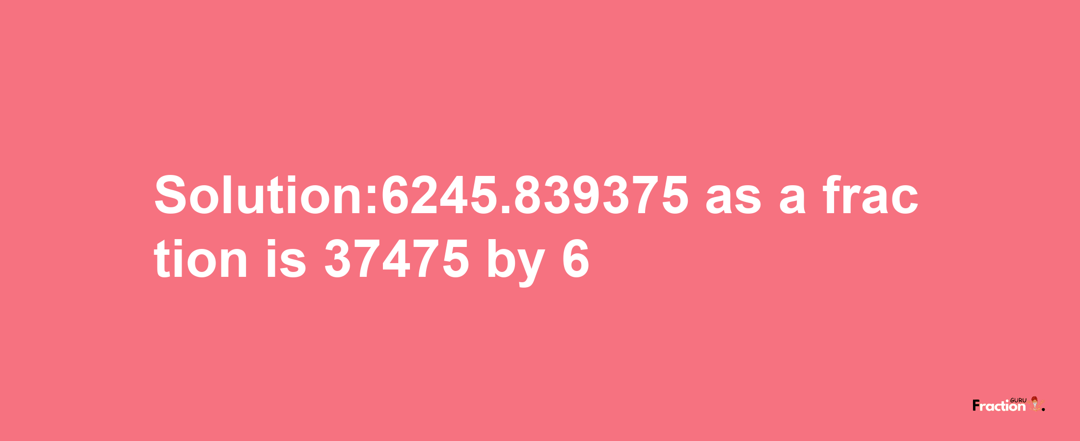 Solution:6245.839375 as a fraction is 37475/6