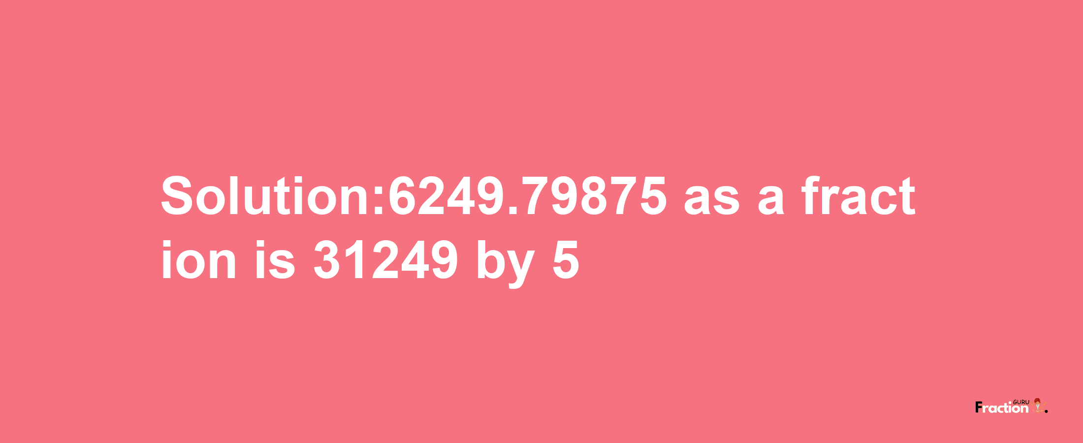 Solution:6249.79875 as a fraction is 31249/5