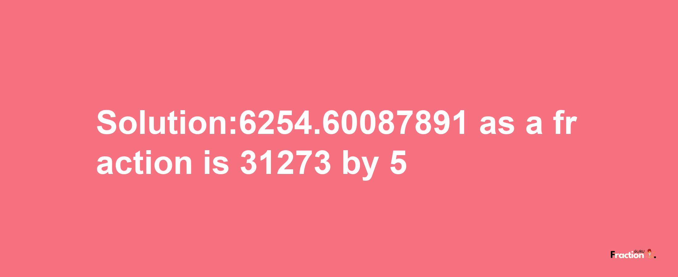 Solution:6254.60087891 as a fraction is 31273/5