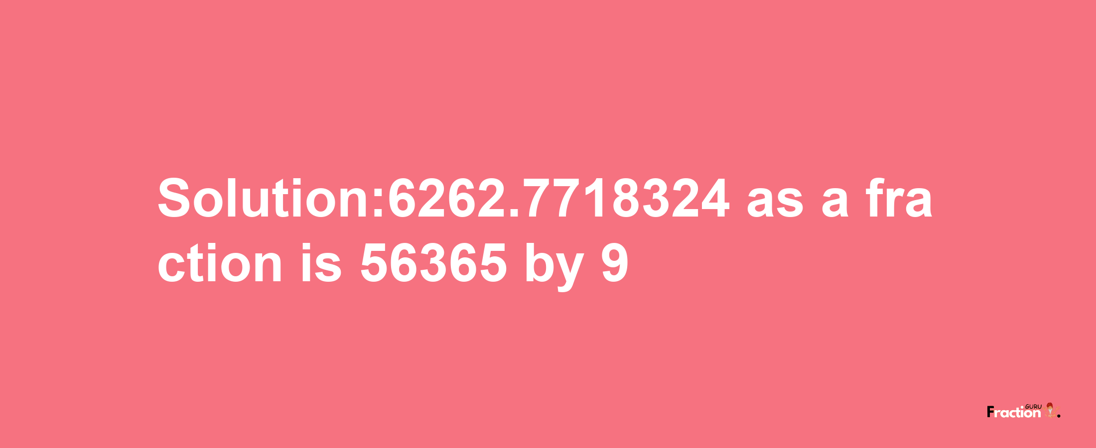 Solution:6262.7718324 as a fraction is 56365/9