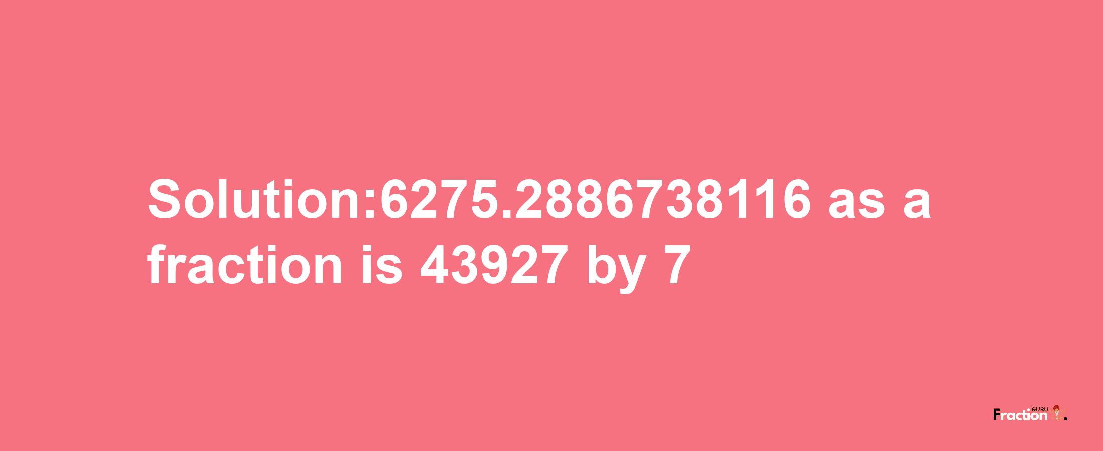 Solution:6275.2886738116 as a fraction is 43927/7