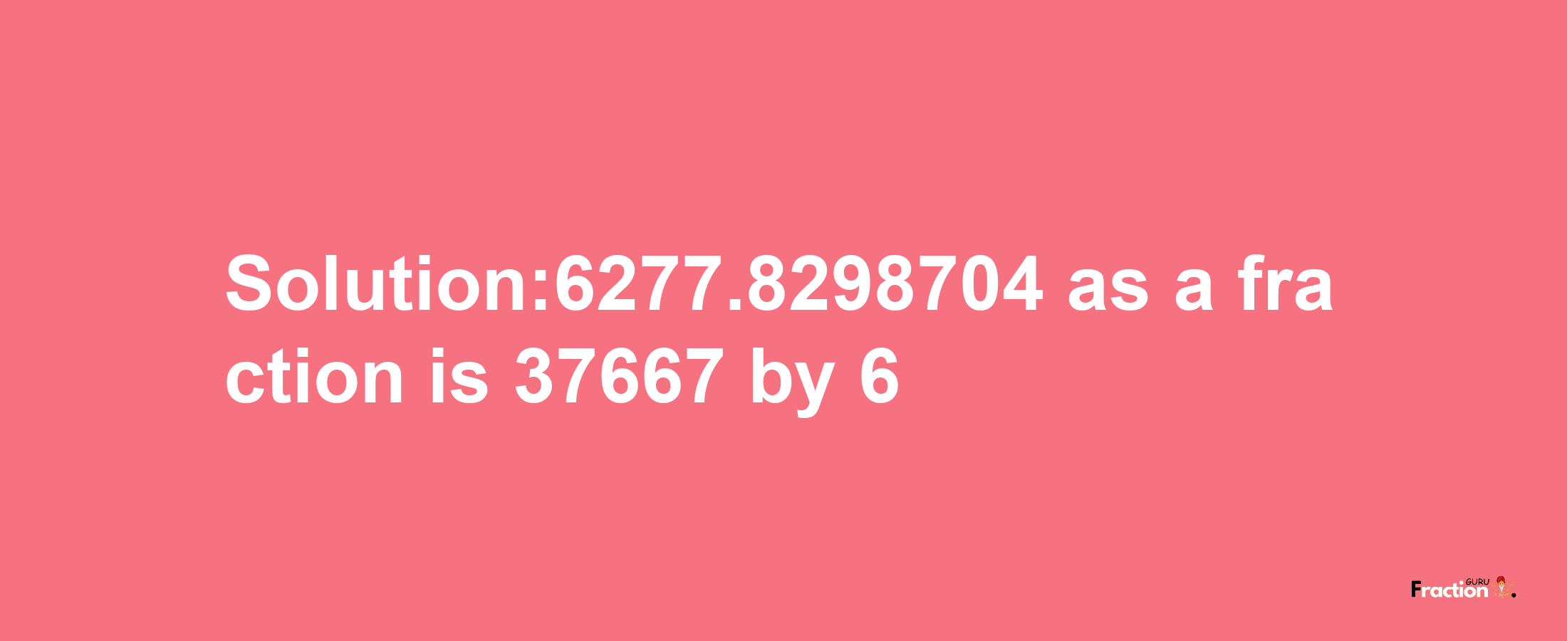 Solution:6277.8298704 as a fraction is 37667/6