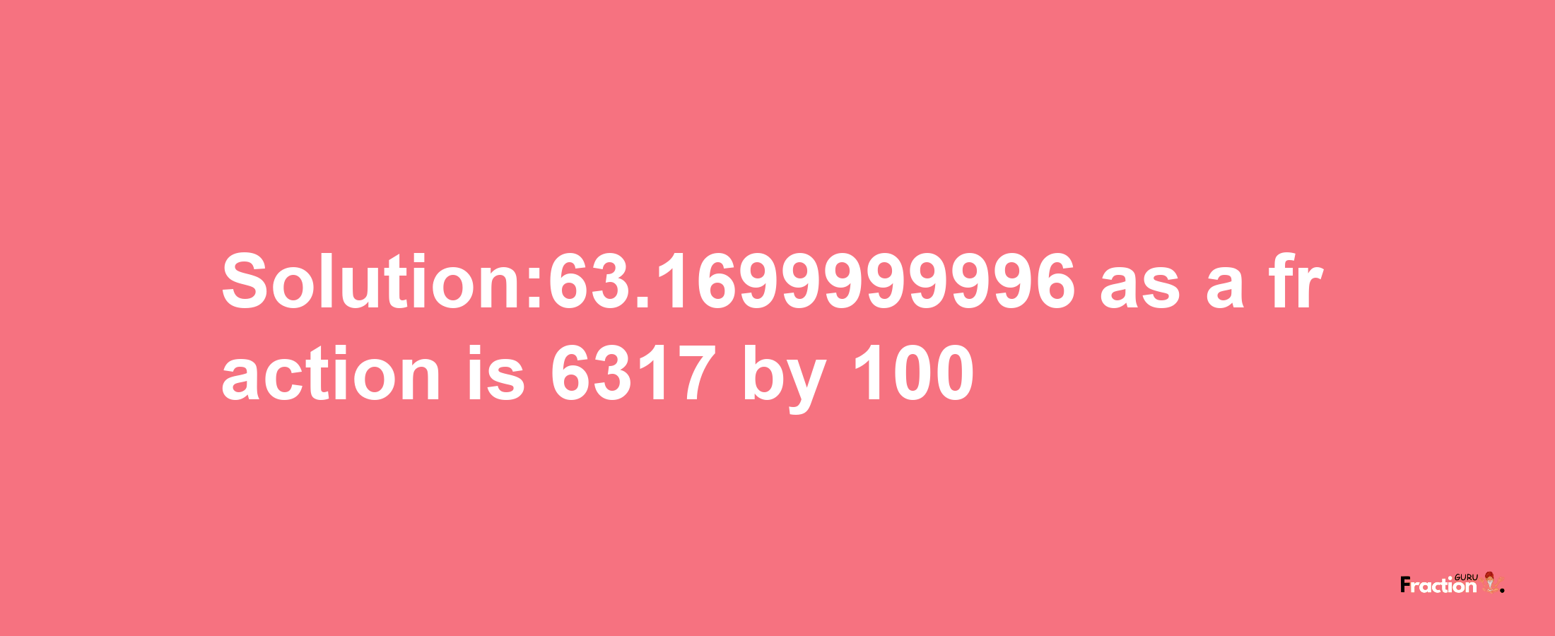 Solution:63.1699999996 as a fraction is 6317/100