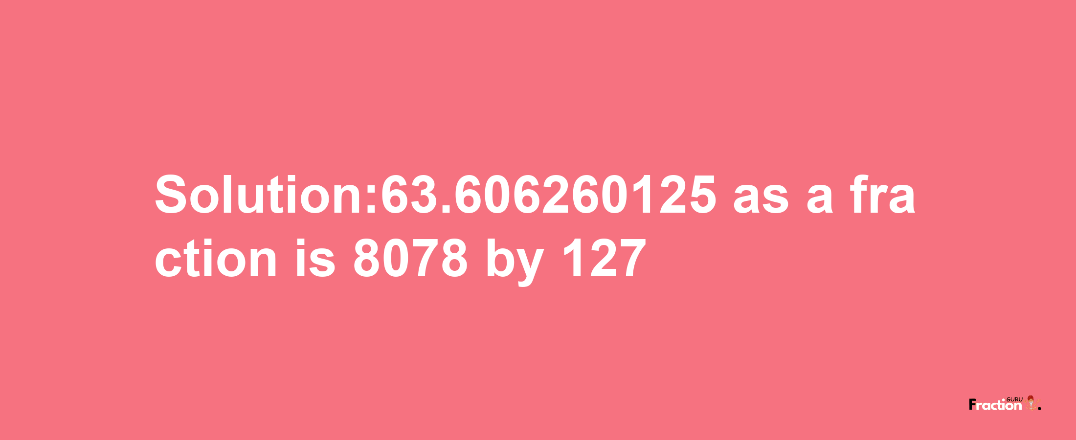 Solution:63.606260125 as a fraction is 8078/127