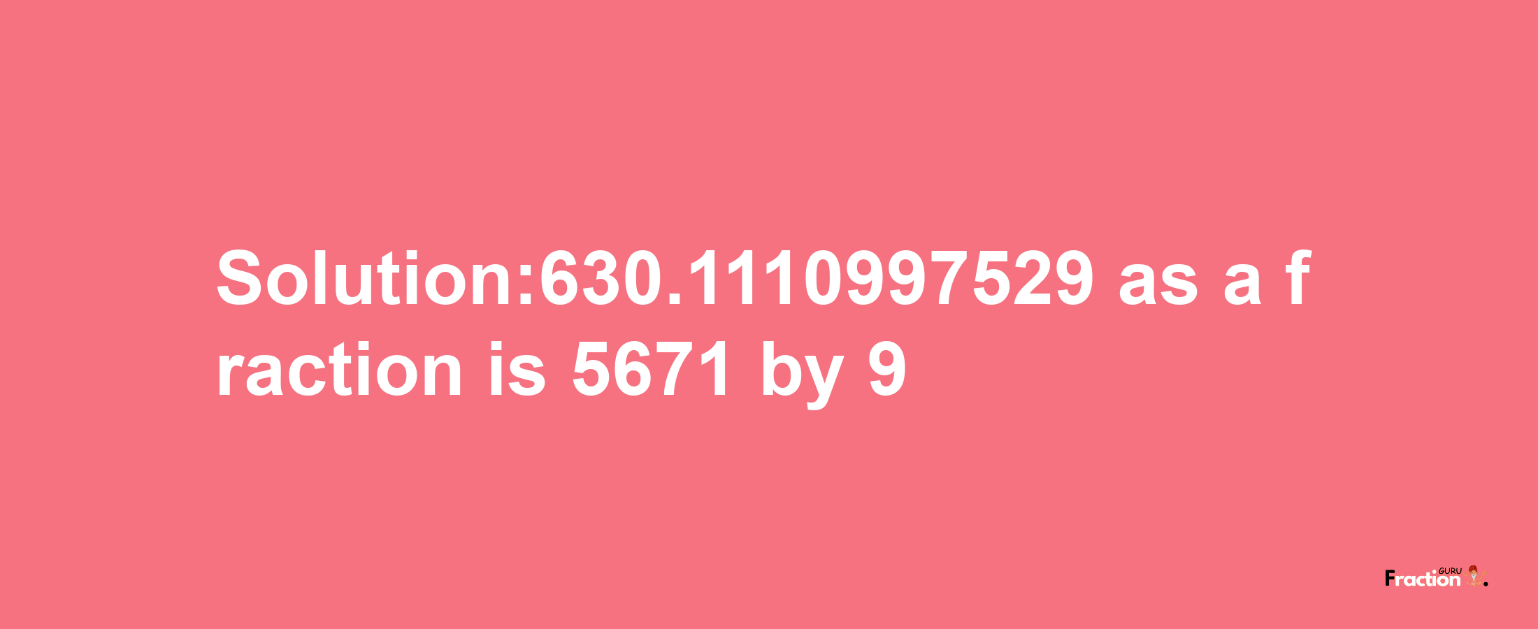 Solution:630.1110997529 as a fraction is 5671/9