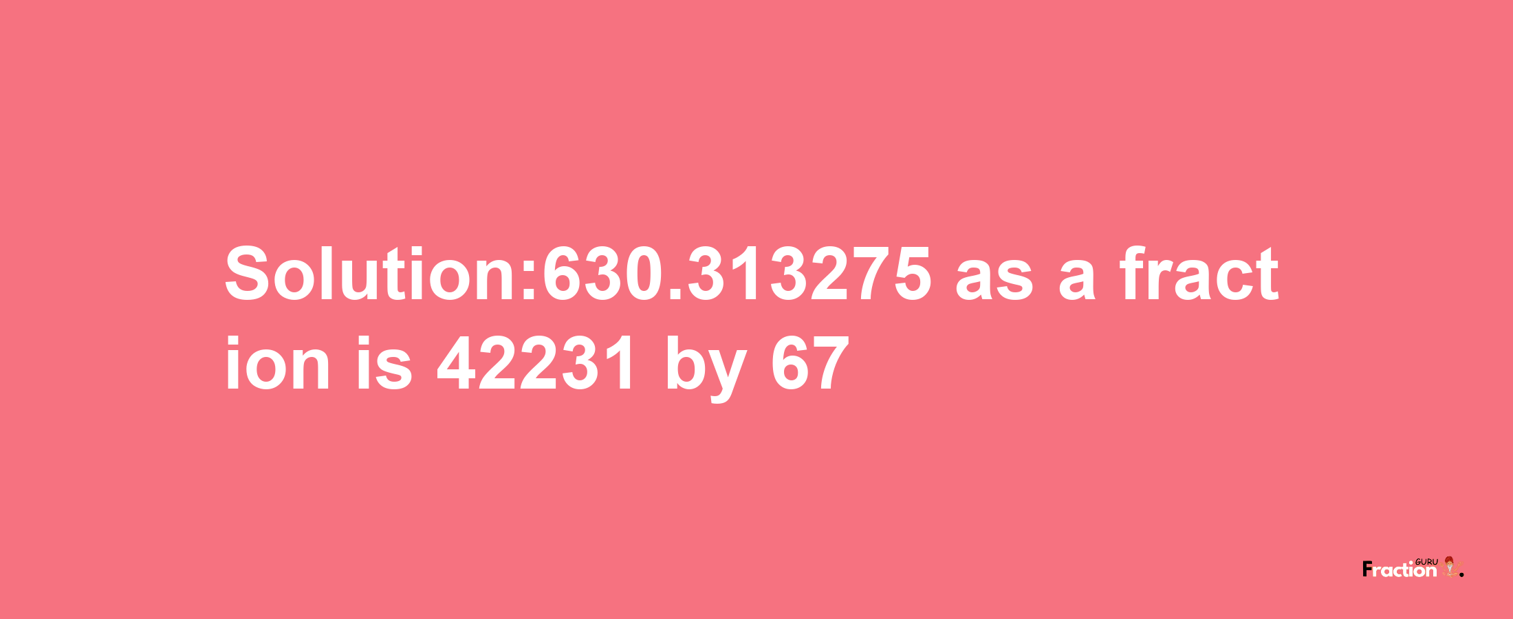 Solution:630.313275 as a fraction is 42231/67