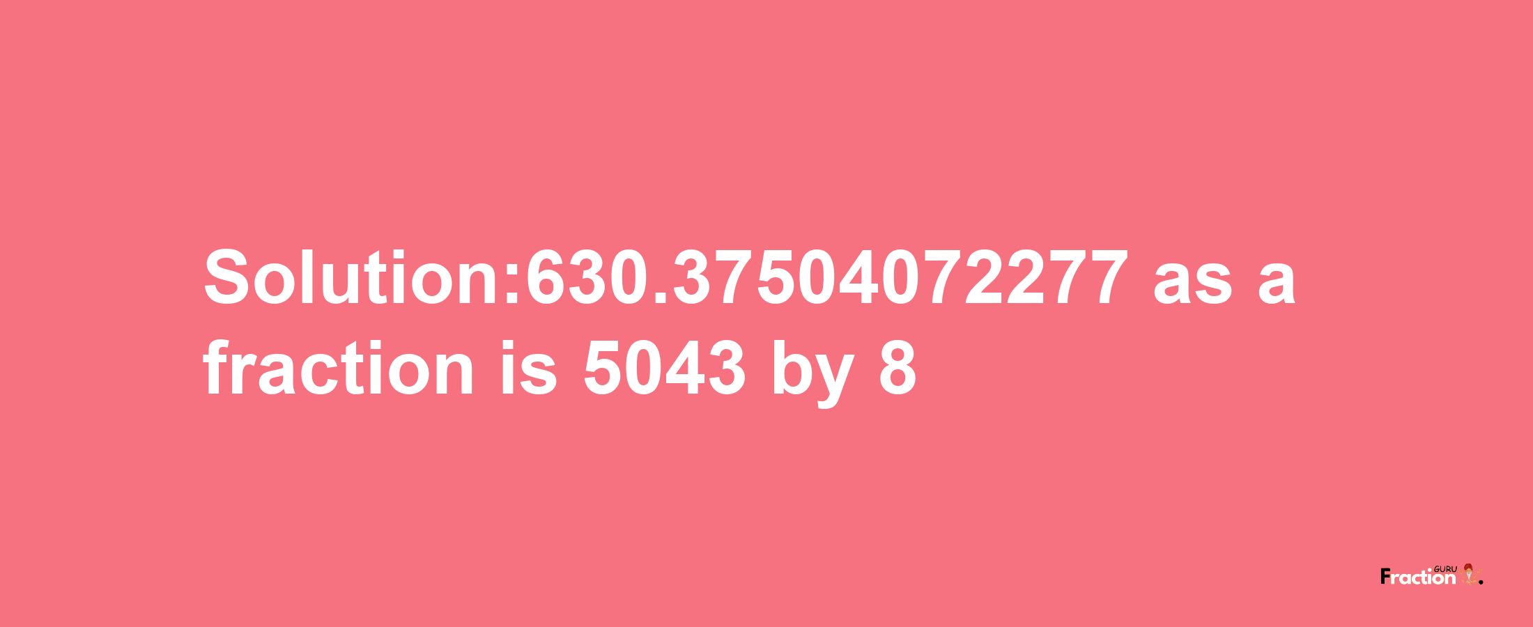 Solution:630.37504072277 as a fraction is 5043/8