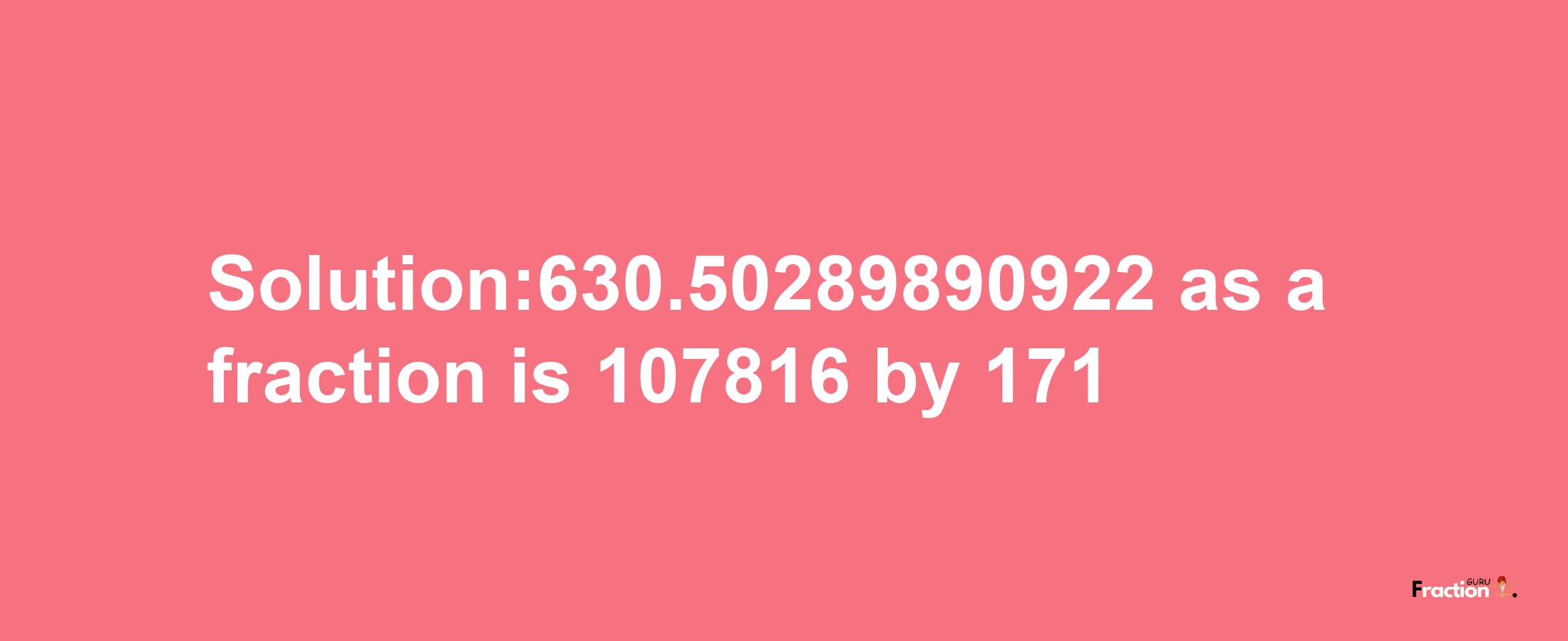 Solution:630.50289890922 as a fraction is 107816/171