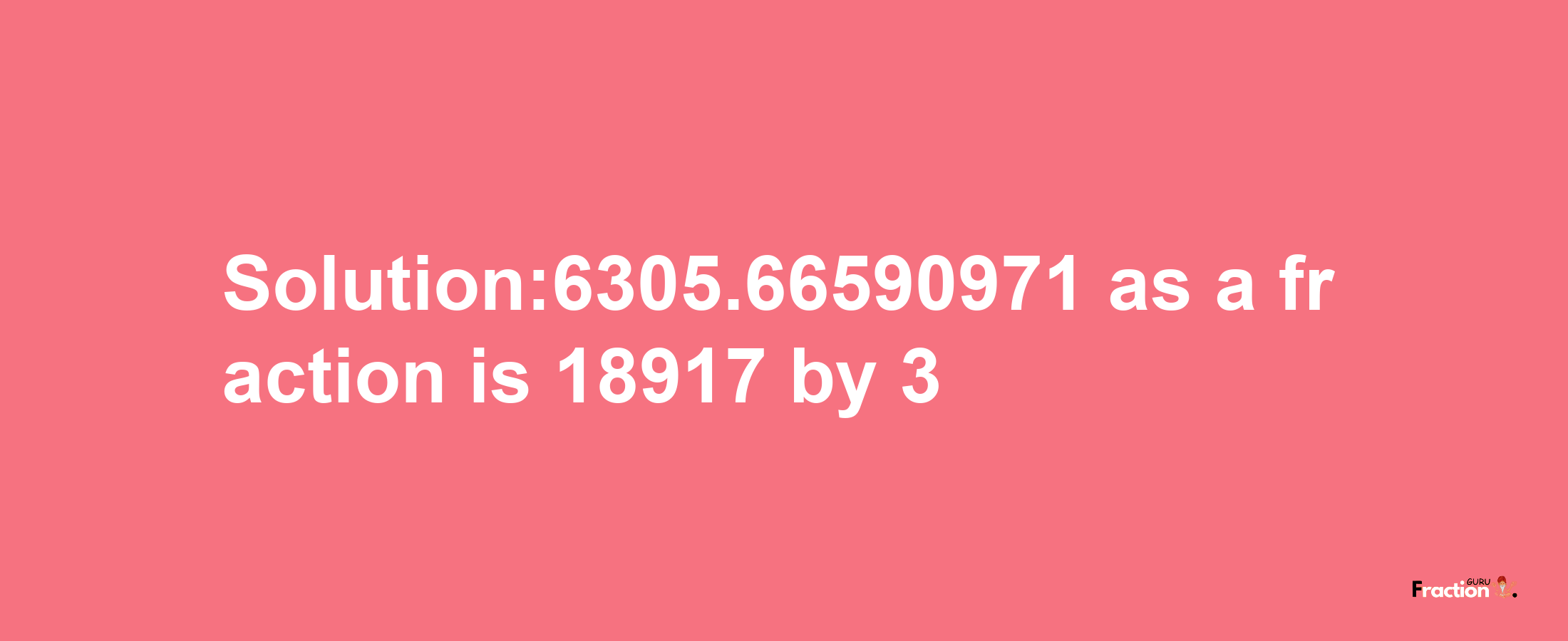 Solution:6305.66590971 as a fraction is 18917/3